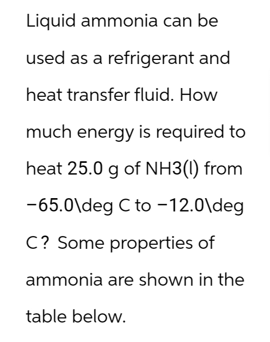 Liquid ammonia can be
used as a refrigerant and
heat transfer fluid. How
much energy is required to
heat 25.0 g of NH3(1) from
-65.0\deg C to -12.0\deg
C? Some properties of
ammonia are shown in the
table below.