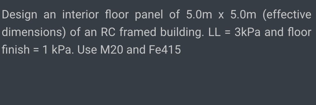 Design an interior floor panel of 5.0m x 5.0m (effective
dimensions) of an RC framed building. LL = 3kPa and floor
finish = 1 kPa. Use M20 and Fe415
