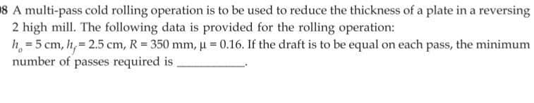 8 A multi-pass cold rolling operation is to be used to reduce the thickness of a plate in a reversing
2 high mill. The following data is provided for the rolling operation:
h = 5 cm, h=2.5 cm, R = 350 mm, μ = 0.16. If the draft is to be equal on each pass, the minimum
number of passes required is