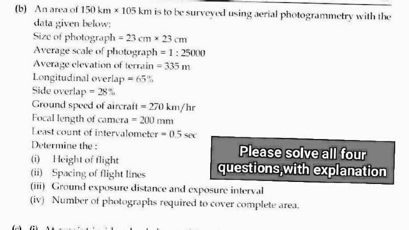 (b) An area of 150 km x 105 km is to be surveyed using aerial photogrammetry with the
data given below:
Size of photograph = 23 cm x 23 cm
Average scale of photograph = 1:25000
Average elevation of terrain = 335 m
Longitudinal overlap = 65%
Side overlap = 28%
Ground speed of aircraft = 270 km/hr
Focal length of camera = 200 mm
Least count of intervalometer = 0.5 sec
Determine the:
(i) Height of flight
(ii) Spacing of flight lines
(iii) Ground exposure distance and exposure interval
(iv) Number of photographs required to cover complete area.
Please solve all four
questions, with explanation