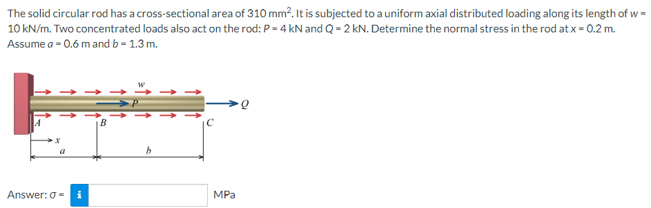 The solid circular rod has a cross-sectional area of 310 mm2. It is subjected to a uniform axial distributed loading along its length of w =
10 kN/m. Two concentrated loads also act on the rod: P = 4 kN and Q = 2 kN. Determine the normal stress in the rod at x = 0.2 m.
Assume a = 0.6 m and b = 1.3 m.
>P
→ → → → ->
B
A
|C
a
b
Answer: 0 =
i
MPa
