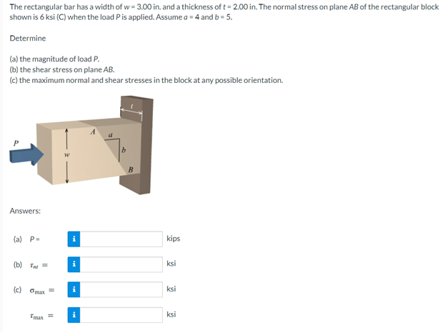 The rectangular bar has a width of w = 3.00 in. and a thickness of t= 2.00 in. The normal stress on plane AB of the rectangular block
shown is 6 ksi (C) when the load Pis applied. Assume a = 4 and b = 5.
Determine
(a) the magnitude of load P.
(b) the shear stress on plane AB.
(c) the maximum normal and shear stresses in the block at any possible orientation.
Answers:
(a) P=
kips
(b) Tat =
ksi
(c) Omax =
ksi
ksi
max =
