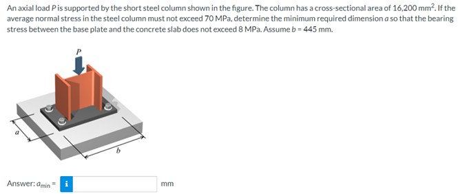 An axial load Pis supported by the short steel column shown in the figure. The column has a cross-sectional area of 16,200 mm?. If the
average normal stress in the steel column must not exceed 70 MPa, determine the minimum required dimension a so that the bearing
stress between the base plate and the concrete slab does not exceed 8 MPa. Assumeb = 445 mm.
Answer: amin =
mm
