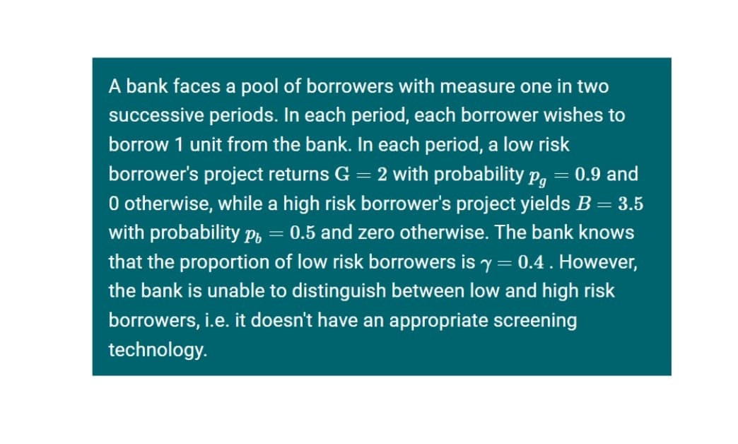 A bank faces a pool of borrowers with measure one in two
successive periods. In each period, each borrower wishes to
borrow 1 unit from the bank. In each period, a low risk
borrower's project returns G = 2 with probability p, = 0.9 and
O otherwise, while a high risk borrower's project yields B = 3.5
with probability p, = 0.5 and zero otherwise. The bank knows
Pg
that the proportion of low risk borrowers is y = 0.4. However,
the bank is unable to distinguish between low and high risk
borrowers, i.e. it doesn't have an appropriate screening
technology.
