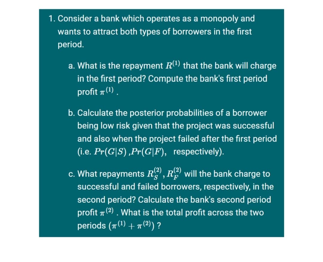 1. Consider a bank which operates as a monopoly and
wants to attract both types of borrowers in the first
period.
a. What is the repayment R1) that the bank will charge
in the first period? Compute the bank's first period
profit 7 (1).
b. Calculate the posterior probabilities of a borrower
being low risk given that the project was successful
and also when the project failed after the first period
(i.e. Pr(G|S) ,Pr(G|F), respectively).
c. What repayments R, R will the bank charge to
successful and failed borrowers, respectively, in the
second period? Calculate the bank's second period
profit 7 (2) . What is the total profit across the two
periods (T() + 7(2)) ?
