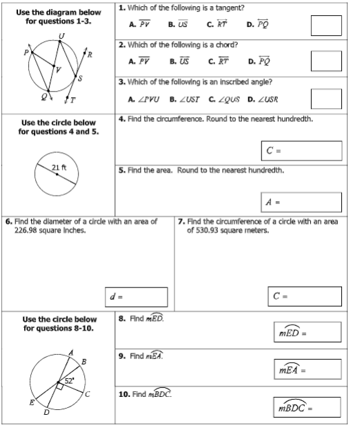 1. Which of the following is a tangent?
Use the diagram below
for questions 1-3.
A. Pr
В. US
C. RT
D. PO
2. Which of the following is a chord?
B. US
c. RT
D. PÓ
A. PV
3. Which of the following is an inscribed angle?
A. ZPVU B. ZUST C. ZQUS D. ZUSR
4. Find the circumference. Round to the nearest hundredth.
Use the circde below
for questions 4 and 5.
C =
21 ft
5. Find the area. Round to the nearest hundredth.
A =
| 6. Find the diameter of a circle with an area of
226.98 square Inches.
|7. Find the circumference of a circle with an area
of 530.93 square neters.
C =
Use the circle below
for questions 8-10.
8. And mED.
mED =
9. Find mBA.
B
mEA
10. Find mBDC
MBDC
D.
