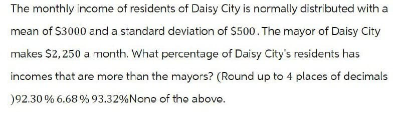 The monthly income of residents of Daisy City is normally distributed with a
mean of $3000 and a standard deviation of $500. The mayor of Daisy City
makes $2,250 a month. What percentage of Daisy City's residents has
incomes that are more than the mayors? (Round up to 4 places of decimals
)92.30% 6.68 % 93.32% None of the above.