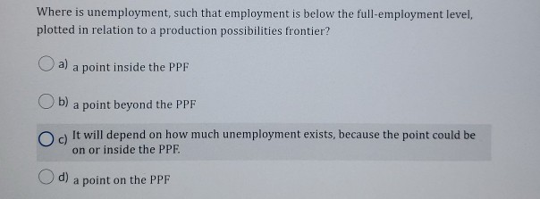 Where is unemployment, such that employment is below the full-employment level,
plotted in relation to a production possibilities frontier?
a)
b)
a point inside the PPF
d)
a point beyond the PPF
O c)
It will depend on how much unemployment exists, because the point could be
on or inside the PPF.
a point on the PPF