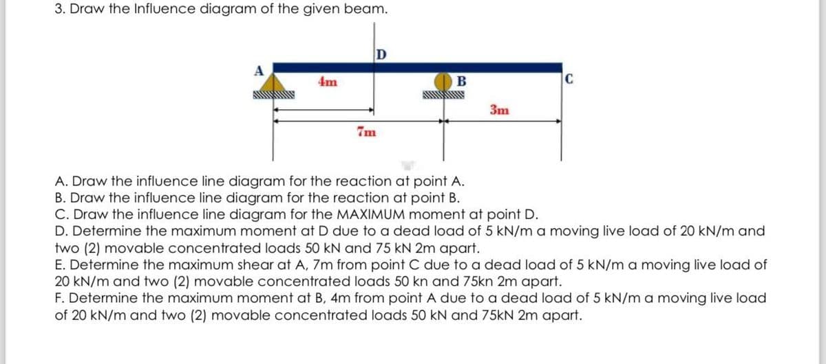 3. Draw the Influence diagram of the given beam.
A
4m
D
7m
www
B
3m
C
A. Draw the influence line diagram for the reaction at point A.
B. Draw the influence line diagram for the reaction at point B.
C. Draw the influence line diagram for the MAXIMUM moment at point D.
D. Determine the maximum moment at D due to a dead load of 5 kN/m a moving live load of 20 kN/m and
two (2) movable concentrated loads 50 kN and 75 kN 2m apart.
E. Determine the maximum shear at A, 7m from point C due to a dead load of 5 kN/m a moving live load of
20 kN/m and two (2) movable concentrated loads 50 kn and 75kn 2m apart.
F. Determine the maximum moment at B, 4m from point A due to a dead load of 5 kN/m a moving live load
of 20 kN/m and two (2) movable concentrated loads 50 kN and 75kN 2m apart.