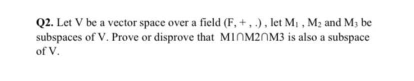 Q2. Let V be a vector space over a field (F, +, .), let M1 , M2 and M3 be
subspaces of V. Prove or disprove that M1NM20M3 is also a subspace
of V.
