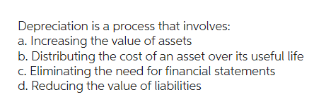 Depreciation is a process that involves:
a. Increasing the value of assets
b. Distributing the cost of an asset over its useful life
c. Eliminating the need for financial statements
d. Reducing the value of liabilities