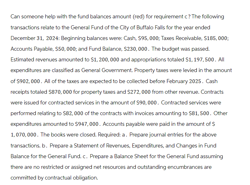 Can someone help with the fund balances amount (red) for requirement c? The following
transactions relate to the General Fund of the City of Buffalo Falls for the year ended
December 31, 2024: Beginning balances were: Cash, $95, 000; Taxes Receivable, $185, 000;
Accounts Payable, $50, 000; and Fund Balance, $230,000. The budget was passed.
Estimated revenues amounted to $1,200,000 and appropriations totaled $1, 197,500. All
expenditures are classified as General Government. Property taxes were levied in the amount
of $902, 000. All of the taxes are expected to be collected before February 2025. Cash
receipts totaled $870,000 for property taxes and $272,000 from other revenue. Contracts
were issued for contracted services in the amount of $90,000. Contracted services were
performed relating to $82,000 of the contracts with invoices amounting to $81,500. Other
expenditures amounted to $947, 000. Accounts payable were paid in the amount of $
1,070,000. The books were closed. Required: a. Prepare journal entries for the above
transactions. b. Prepare a Statement of Revenues, Expenditures, and Changes in Fund
Balance for the General Fund. c. Prepare a Balance Sheet for the General Fund assuming
there are no restricted or assigned net resources and outstanding encumbrances are
committed by contractual obligation.