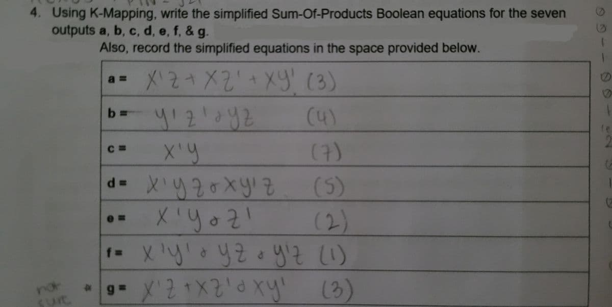 4. Using K-Mapping, write the simplified Sum-Of-Products Boolean equations for the seven
outputs a, b, c, d, e, f, & g.
nol
surc
Also, record the simplified equations in the space provided below.
X'2+ X2' + ху! (3)
(4)
a=
b=
C=
у'2' ауг
ху
d=
ху го хyiz
Xiyozi
(7)
(5)
(2)
ва хуто уго yit (1)
'y!
.. x 2 +хаа ху
(3)
1
I
(2
1
С