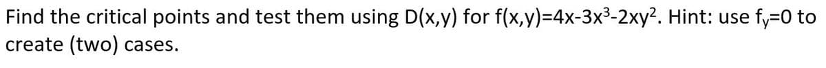 **Problem Statement:**

Find the critical points and test them using \( D(x,y) \) for the function \( f(x,y) = 4x - 3x^3 - 2xy^2 \). 

*Hint:* Use \( f_y = 0 \) to create two cases.