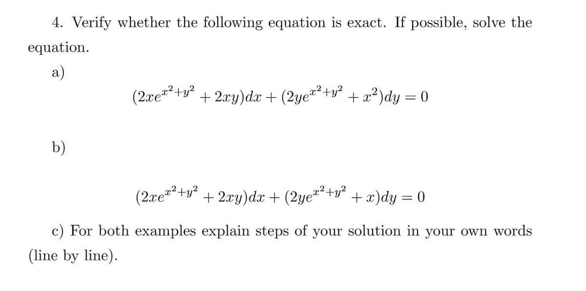 4. Verify whether the following equation is exact. If possible, solve the
equation.
a)
(2xe*²+y²
+ 2xy)dx + (2ye"+y² + x²)dy = 0
b)
(2xe+y² + 2xy)dx + (2ye"+y² +x)dy = 0
c) For both examples explain steps of your solution in your own words
(line by line).
