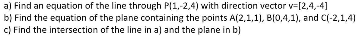 a) Find an equation of the line through P(1,-2,4) with direction vector v=[2,4,-4]
b) Find the equation of the plane containing the points A(2,1,1), B(0,4,1), and C(-2,1,4)
c) Find the intersection of the line in a) and the plane in b)