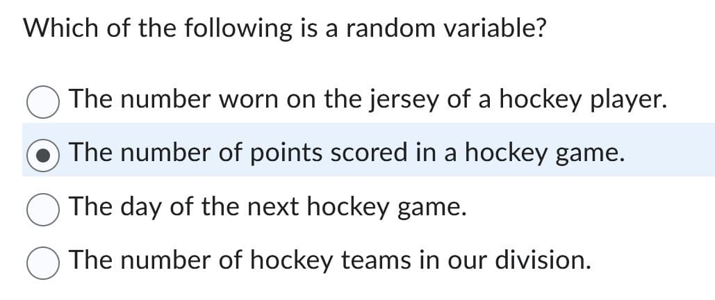 Which of the following is a random variable?
The number worn on the jersey of a hockey player.
The number of points scored in a hockey game.
The day of the next hockey game.
The number of hockey teams in our division.