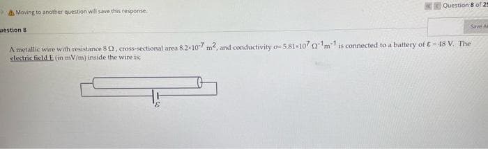 Question 8 of 25
A Moving to another question will save this response.
Save A
uestion 8
A metallic wire with resistance 8 Q, cross-sectional area 8.2x107 m2, and conductivity a 5.81x10 0m1 is connected to a battery of E= 48 V. The
electric field E (in mV/m) inside the wire is;
3,
