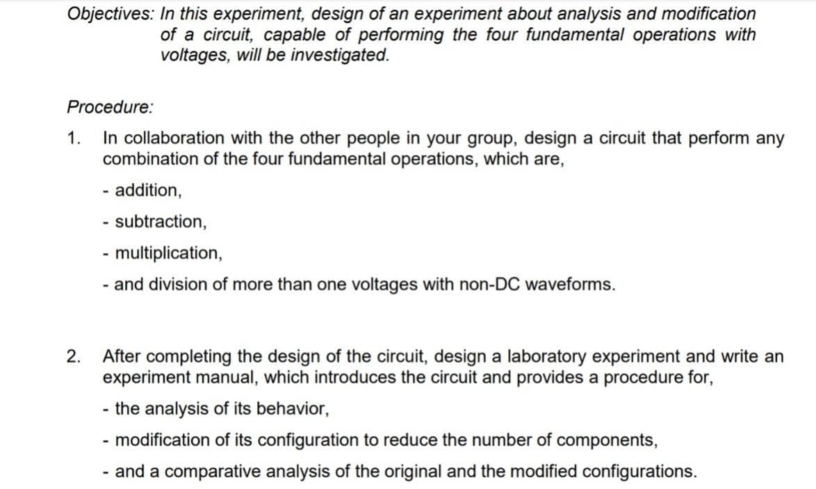 Objectives: In this experiment, design of an experiment about analysis and modification
of a circuit, capable of performing the four fundamental operations with
voltages, will be investigated.
Procedure:
In collaboration with the other people in your group, design a circuit that perform any
combination of the four fundamental operations, which are,
1.
- addition,
- subtraction,
- multiplication,
- and division of more than one voltages with non-DC waveforms.
After completing the design of the circuit, design a laboratory experiment and write an
experiment manual, which introduces the circuit and provides a procedure for,
2.
the analysis of its behavior,
- modification of its configuration to reduce the number of components,
- and a comparative analysis of the original and the modified configurations.
