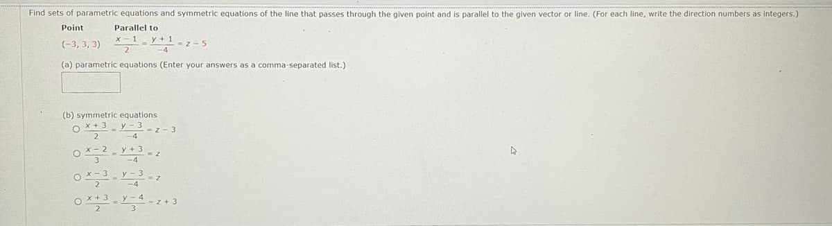 Find sets of parametric equations and symmetric equations of the line that passes through the given point and is parallel to the given vector or line. (For each line, write the direction numbers as integers.)
Point
Parallel to
x - 1
y + 1-z- 5
(-3, 3, 3)
(a) parametric equations (Enter your answers as a comma-separated list.)
(b) symmetric equations
O x + 3
y - 3
z - 3
O X- 2 - y + 3
-4
O x - 3 y - 3-z
2
y-4
