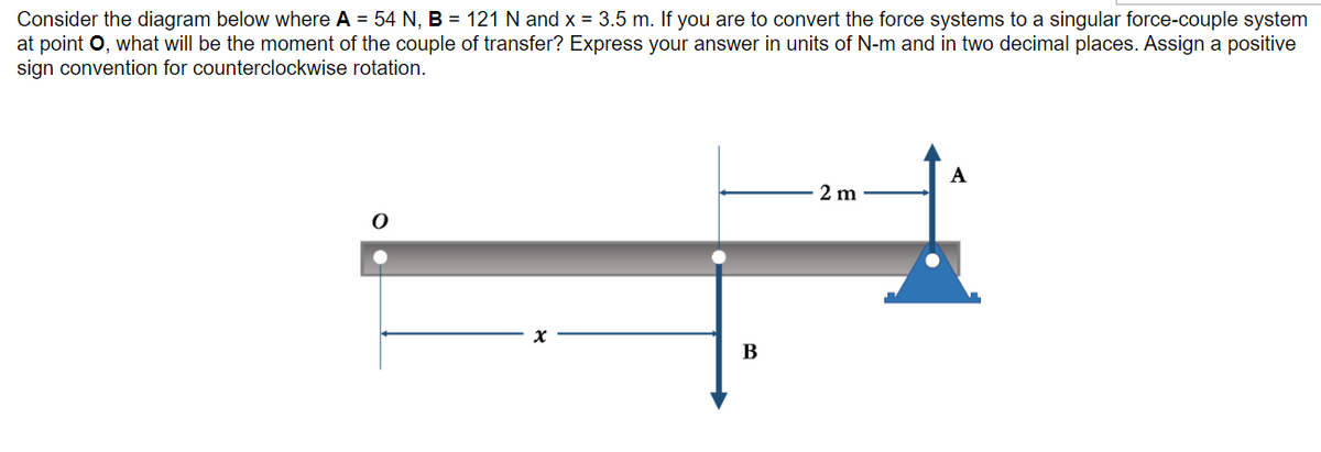 Consider the diagram below where A = 54 N, B = 121 N and x = 3.5 m. If you are to convert the force systems to a singular force-couple system
at point O, what will be the moment of the couple of transfer? Express your answer in units of N-m and in two decimal places. Assign a positive
sign convention for counterclockwise rotation.
A
2 m
В
