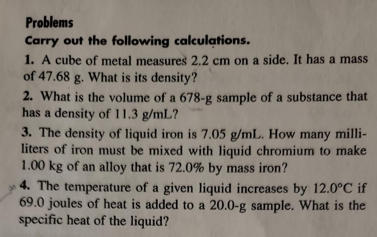 Problems
Carry out the following calculations.
1. A cube of metal measures 2.2 cm on a side. It has a mass
of 47.68 g. What is its density?
2. What is the volume of a 678-g sample of a substance that
has a density of 11.3 g/mL?
3. The density of liquid iron is 7.05 g/mL. How many milli-
liters of iron must be mixed with liquid chromium to make
1.00 kg of an alloy that is 72.0% by mass iron?
4. The temperature of a given liquid increases by 12.0°C if
69.0 joules of heat is added to a 20.0-g sample. What is the
specific heat of the liquid?