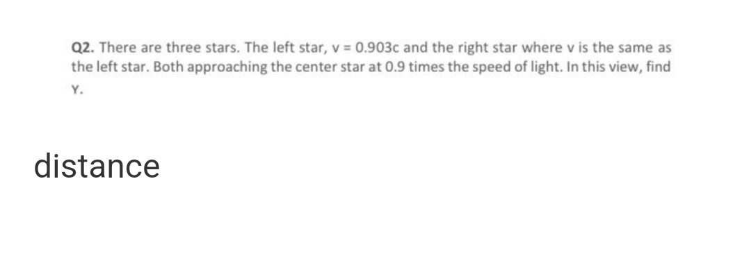 Q2. There are three stars. The left star, v = 0.903c and the right star where v is the same as
the left star. Both approaching the center star at 0.9 times the speed of light. In this view, find
Y.
distance