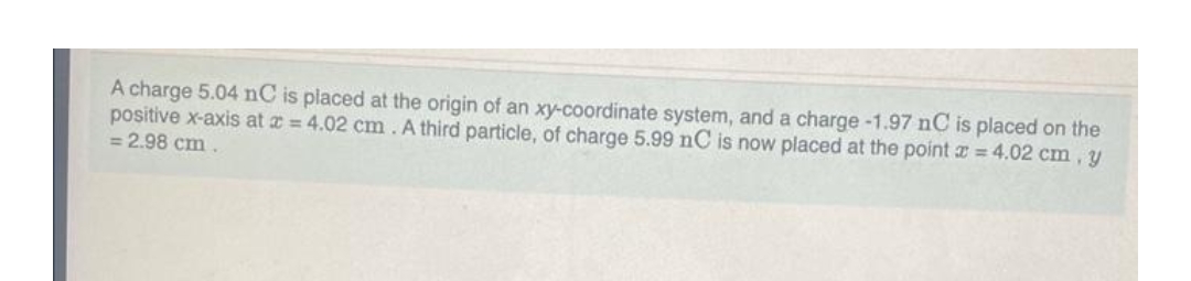 A charge 5.04 nC is placed at the origin of an xy-coordinate system, and a charge -1.97 nC is placed on the
positive x-axis at x = 4.02 cm. A third particle, of charge 5.99 nC is now placed at the point = 4.02 cm, y
= 2.98 cm.