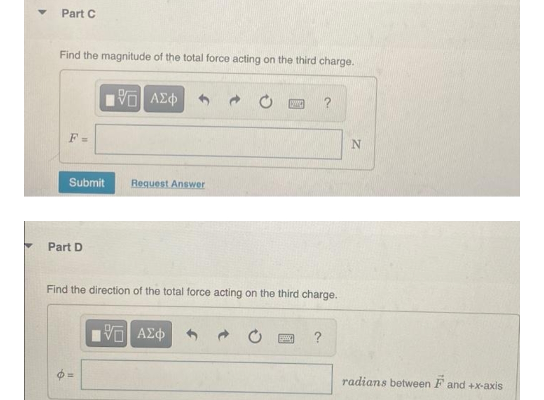 Part C
Find the magnitude of the total force acting on the third charge.
F=
Submit
Part D
VE ΑΣΦ
p=
Request Answer
Find the direction of the total force acting on the third charge.
VG ΑΣΦ
?
N
radians between F and +x-axis