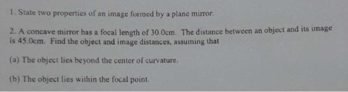 1. State two properties of an image formed by a plane mirror.
2. A concave mirror has a focal length of 30.0cm. The distance between an object and its image
is 45.0cm. Find the object and image distances, assuming that
(a) The object lies beyond the center of curvature.
(b) The object lies within the focal point.