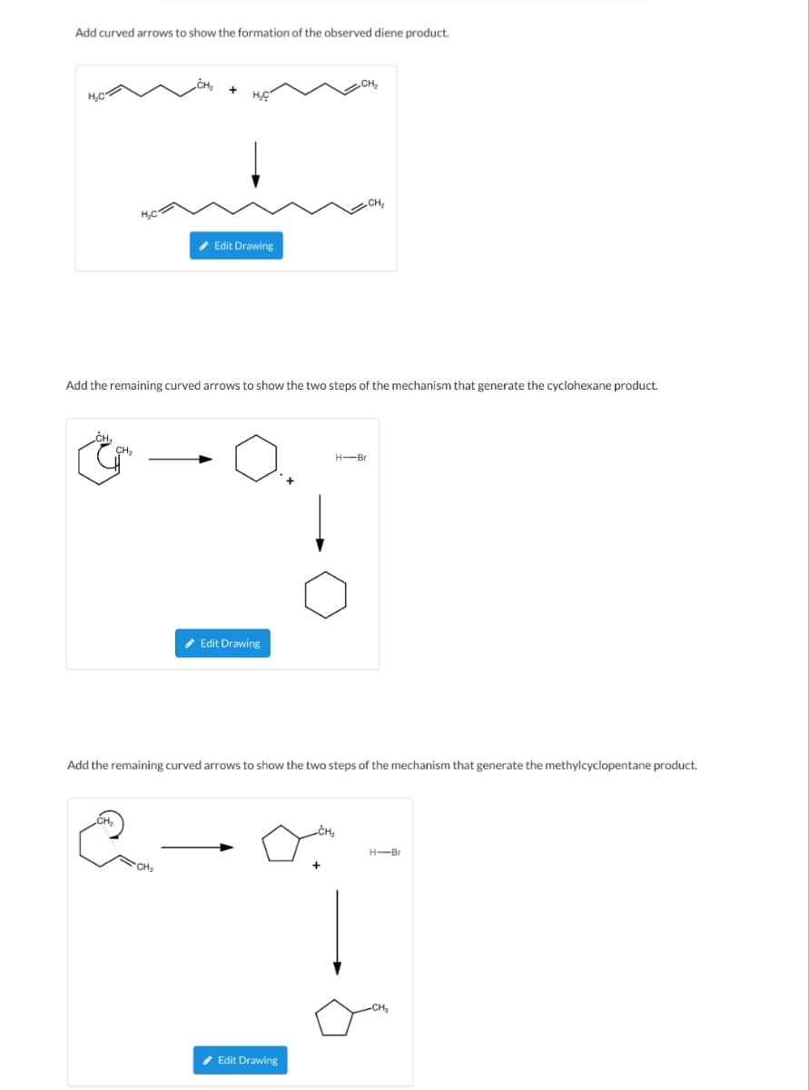 Add curved arrows to show the formation of the observed diene product.
H₂C
CH₂
H₂C
CH₂
CH₂
Add the remaining curved arrows to show the two steps of the mechanism that generate the cyclohexane product.
H₂C
✔ Edit Drawing
CH₂
✔Edit Drawing
CH₂
Add the remaining curved arrows to show the two steps of the mechanism that generate the methylcyclopentane product.
✔ Edit Drawing
H-Br
H-Br