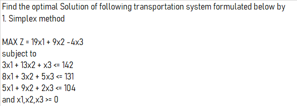 Find the optimal Solution of following transportation system formulated below by
1. Simplex method
MAX Z = 19x1 + 9x2 -4x3
subject to
3x1 + 13x2 + x3 <= 142
8x1 + 3x2 + 5x3 <= 131
5x1 + 9x2 + 2x3 <= 104
and x1,x2,x3 >= 0