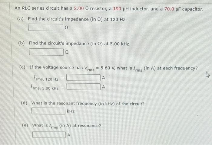 An RLC series circuit has a 2.000 resistor, a 190 pH inductor, and a 70.0 µF capacitor.
(a) Find the circuit's impedance (in 0) at 120 Hz.
(b) Find the circuit's impedance (in 2) at 5.00 kHz.
Ω
(c) If the voltage source has V = 5.60 V, what is I
rms]
rms
Irms, 120 Hz
5.00 kHz
Ω
Irms,
rms,
=
(e) What is Im (in A) at resonance?
rms
A
A
A
(d) What is the resonant frequency (in kHz) of the circuit?
kHz
(in A) at each frequency?
k
