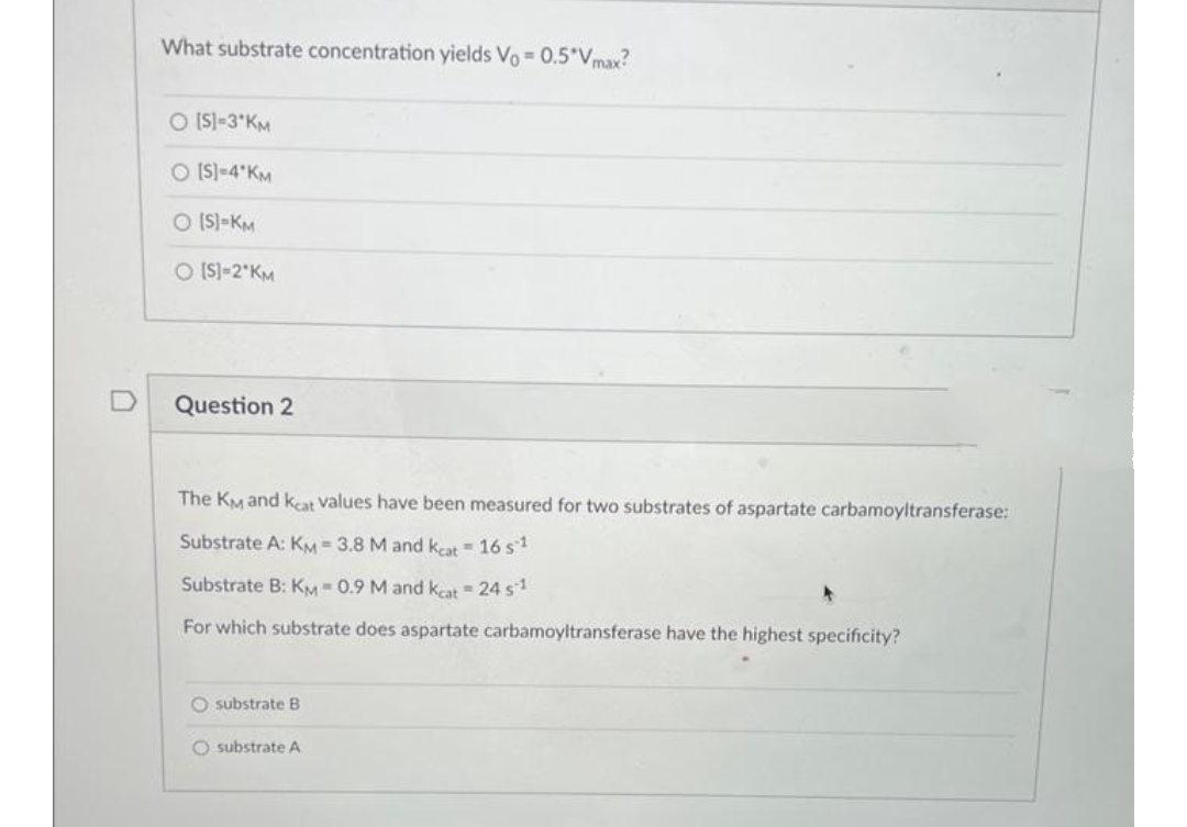 What substrate concentration yields Vo= 0.5*Vmax?
O [S] =3*KM
O [S]-4 KM
O [S]-KM
O [S]=2*KM
Question 2
The KM and keat values have been measured for two substrates of aspartate carbamoyltransferase:
Substrate A: KM = 3.8 M and keat 16 s¹
Substrate B: KM-0.9 M and kcat = 24 s¹
For which substrate does aspartate carbamoyltransferase have the highest specificity?
substrate B
O substrate A