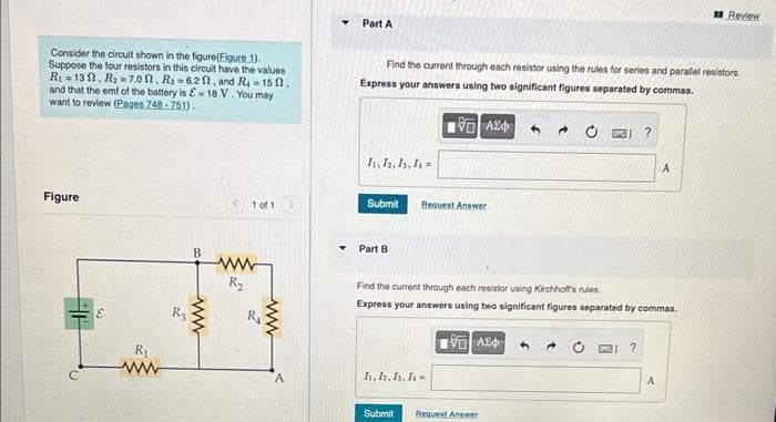 Consider the circuit shown in the figure(Figure 1).
Suppose the four resistors in this circuit have the values
R₁-132, R₂-7.00, R₂=620, and R = 15 ft.
and that the emf of the battery is = 18 V. You may
want to review (Pages 748-751).
Figure
R₁
ww
R₂
B
ww
< 101
R₂
2
ww
A
Part A
Find the current through each resistor using the rules for series and parallel resistors
Express your answers using two significant figures separated by commas.
VA24
h, I, I, I
Submit
Part B
I, I, I, I
Request Answer
Submit
Find the current through each resistor using Kirchhoff's rules.
Express your answers using two significant figures separated by commas.
1977| ΑΣΦ
Request Answer
4
4
?
?
A
A
Review