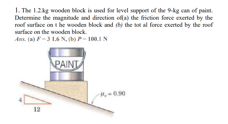 1. The 1.2.kg wooden block is used for level support of the 9-kg can of paint.
Determine the magnitude and direction of(a) the friction force exerted by the
roof surface on t he wooden block and (b) the tot al force exerted by the roof
surface on the wooden block.
Ans. (a) F = 3 1.6 N, (b) P = 100.1 N
PAINT
Hs=D0.90
4
12
