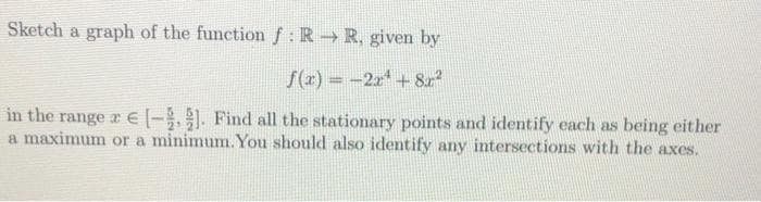 Sketch a graph of the function f: R R, given by
S(x) = -2x+82
in the range x E|-,1. Find all the stationary points and identify each as being either
a maximum or a minimum. You should also identify any intersections with the axes.
