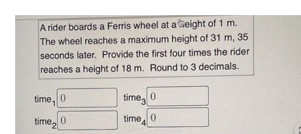 A rider boards a Ferris wheel at aeight of 1 m.
The wheel reaches a maximum height of 31 m, 35
seconds later. Provide the first four times the rider
reaches a height of 18 m. Round to 3 decimals.
time, 0
time
time, 0
time, 0
