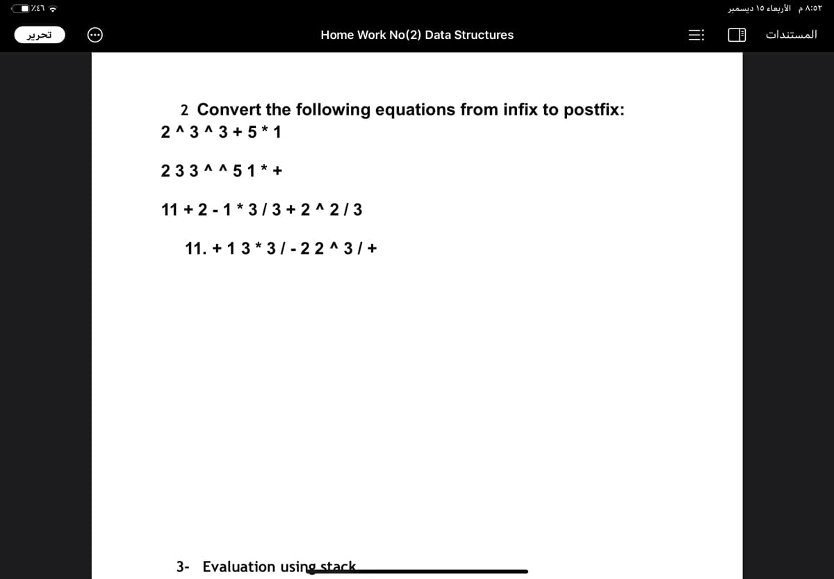 * L3%
8:5۲ م الأربعاء 15 ديسمبر
تحرير
Home Work No(2) Data Structures
المستندات
2 Convert the following equations from infix to postfix:
2 ^ 3 ^ 3 + 5 * 1
233 ^ ^ 5 1 * +
11 + 2 - 1 * 3/ 3 + 2 ^ 2/3
11. + 13 * 3 | - 22 ^ 3/+
3- Evaluation using stack
ii
