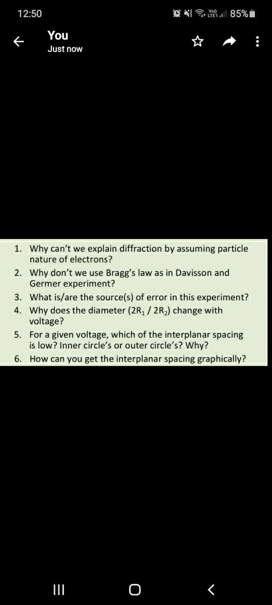 12:50
Vol)
You
Just now
1. Why can't we explain diffraction by assuming particle
nature of electrons?
2. Why don't we use Bragg's law as in Davisson and
Germer experiment?
3. What is/are the source(s) of error in this experiment?
4. Why does the diameter (2R, / 2R,) change with
voltage?
5. For a given voltage, which of the interplanar spacing
is low? Inner circle's or outer circle's? Why?
6. How can you get the interplanar spacing graphically?
II
