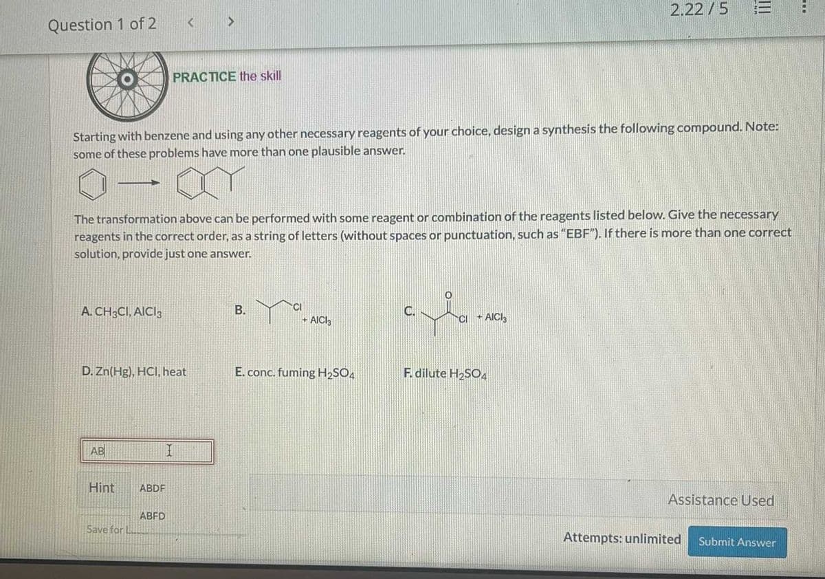 Question 1 of 2
-
A. CH3CI, AICI 3
AB
Starting with benzene and using any other necessary reagents of your choice, design a synthesis the following compound. Note:
some of these problems have more than one plausible answer.
Hint
D. Zn(Hg), HCl, heat
The transformation above can be performed with some reagent or combination of the reagents listed below. Give the necessary
reagents in the correct order, as a string of letters (without spaces or punctuation, such as "EBF"). If there is more than one correct
solution, provide just one answer.
Save for L
<
ABDF
PRACTICE the skill
ABFD
>
I
B.
CI
+ AICI3
E. conc. fuming H₂SO4
C.
2.22/5
CI + AICI3
F. dilute H₂SO4
E
Assistance Used
Attempts: unlimited
Submit Answer