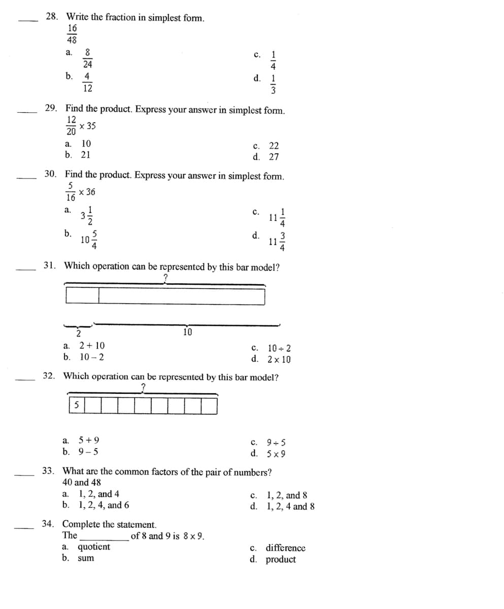 28. Write the fraction in simplest form.
16
48
а.
8
с.
1
24
4
b.
4
d.
1
12
29. Find the product. Express your answer in simplest form.
12
х 35
20
10
b.
a.
c.
22
21
d. 27
30. Find the product. Express your answer in simplest form.
5
х 36
16
3
а.
1
с.
b.
10
d.
11-
31. Which operation can be represented by this bar model?
10
2 + 10
с. 10+ 2
d. 2x 10
a.
b. 10 - 2
32. Which operation can be represented by this bar model?
5
a. 5+9
b. 9-5
c. 9+5
d. 5x9
33. What are the common factors of the pair of numbers?
40 and 48
1, 2, and 4
b. 1, 2, 4, and 6
1, 2, and 8
d. 1, 2, 4 and 8
a.
c.
34. Complete the statement.
The
of 8 and 9 is 8 x 9.
a. quotient
b. sum
c.
difference
d. product
1/4
3/4
