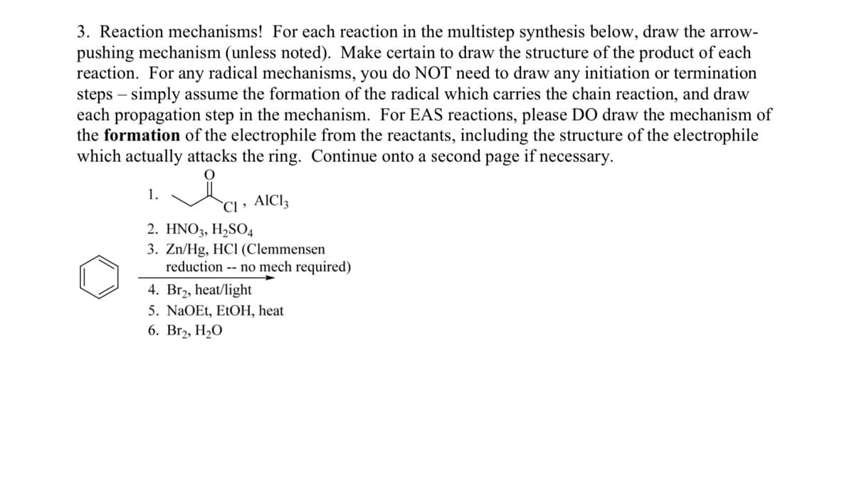 3. Reaction mechanisms! For each reaction in the multistep synthesis below, draw the arrow-
pushing mechanism (unless noted). Make certain to draw the structure of the product of each
reaction. For any radical mechanisms, you do NOT need to draw any initiation or termination
steps – simply assume the formation of the radical which carries the chain reaction, and draw
each propagation step in the mechanism. For EAS reactions, please DO draw the mechanism of
the formation of the electrophile from the reactants, including the structure of the electrophile
which actually attacks the ring. Continue onto a second page if necessary.
1.
`CI • AICI3
2. HNO3, H2SO4
3. Zn/Hg, HCl (Clemmensen
reduction -- no mech required)
4. Br2, heat/light
5. NaOEt, EtOH, heat
6. Br2, H2O
