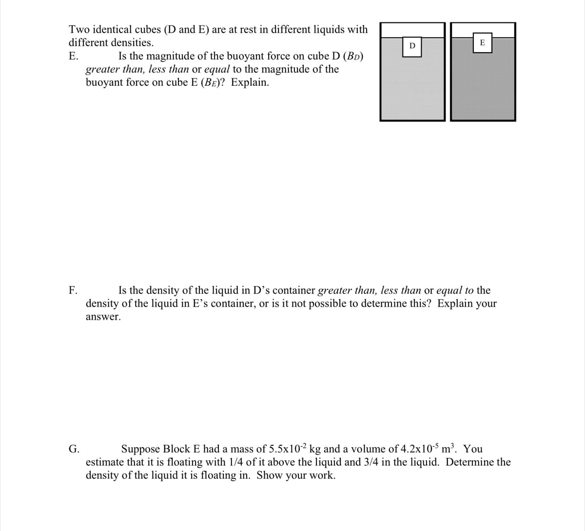 Two identical cubes (D and E) are at rest in different liquids with
different densities.
E
D
Is the magnitude of the buoyant force on cube D (BD)
greater than, less than or equal to the magnitude of the
buoyant force on cube E (Be)? Explain.
Е.
Is the density of the liquid in D's container greater than, less than or equal to the
density of the liquid in E's container, or is it not possible to determine this? Explain your
F.
answer.
G.
Suppose Block E had a mass of 5.5x10² kg and a volume of 4.2x10-$ m³. You
estimate that it is floating with 1/4 of it above the liquid and 3/4 in the liquid. Determine the
density of the liquid it is floating in. Show your work.
