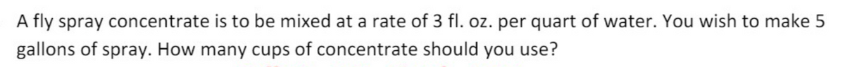 A fly spray concentrate is to be mixed at a rate of 3 fl. oz. per quart of water. You wish to make 5
gallons of spray. How many cups of concentrate should you use?
