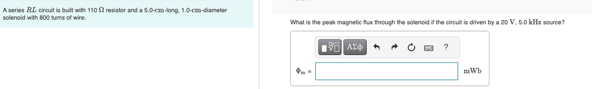 A series RL circuit is built with 110 2 resistor and a 5.0-cm-long, 1.0-cm-diameter
solenoid with 800 turns of wire.
What is the peak magnetic flux through the solenoid if the circuit is driven by a 20 V, 5.0 kHz source?
ΕΧΕΙ ΑΣΦ
VAΣ
?
mWb