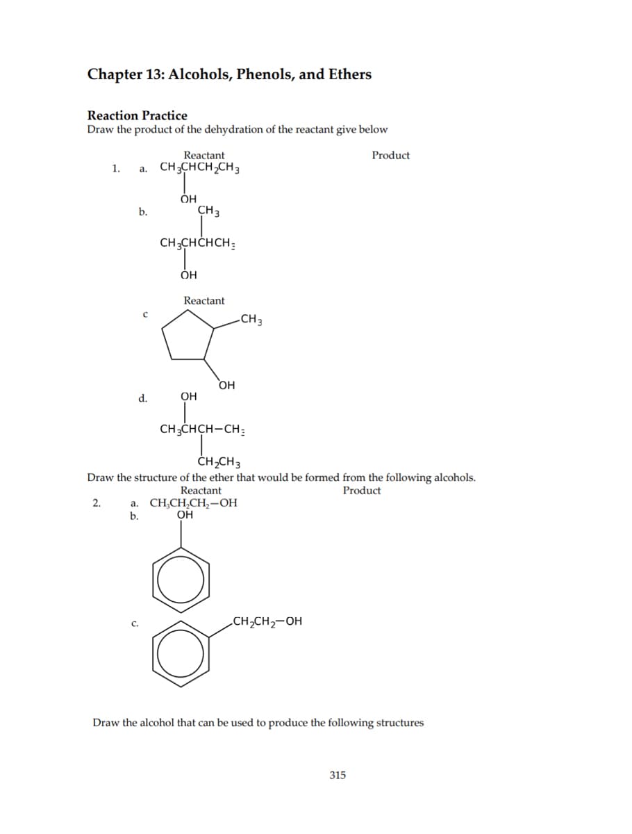 Chapter 13: Alcohols, Phenols, and Ethers
Reaction Practice
Draw the product of the dehydration of the reactant give below
1. a.
2.
b.
d.
Reactant
CH3CHCH₂CH3
OH
CH3
CH3CHCHCH
OH
Reactant.
OH
OH
-CH3
CH3CHCH-CH:
CH₂CH3
Draw the structure of the ether that would be formed from the following alcohols.
Reactant
Product
a. CH₂CH₂CH₂-OH
OH
b.
CH₂CH₂-OH
Product
Draw the alcohol that can be used to produce the following structures
315