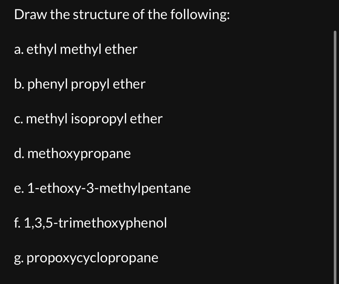 Draw the structure of the following:
a. ethyl methyl ether
b. phenyl propyl ether
c. methyl isopropyl ether
d.
e.
1-ethoxy-3-methylpentane
f. 1,3,5-trimethoxyphenol
g. propoxycyclopropane
methoxypropane