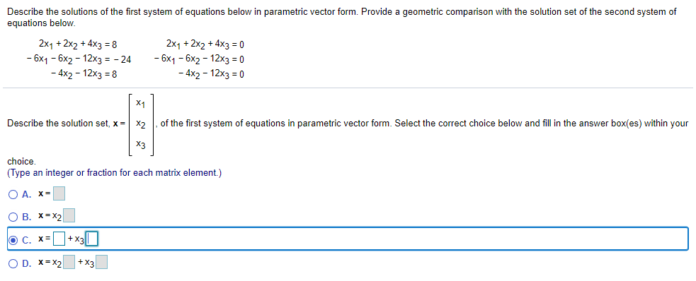 Describe the solutions of the first system of equations below in parametric vector form. Provide a geometric comparison with the solution set of the second system of
equations below.
2x1 + 2x2 + 4x3 = 8
- 6x1 - 6x2 - 12x3 = - 24
- 4x2 - 12x3 = 8
2x1 + 2x2 + 4x3 = 0
- 6x1 - 6x2 - 12x3 = 0
- 4x2 - 12x3 = 0
X1
Describe the solution set, x =
X2
of the first system of equations in parametric vector form. Select the correct choice below and fill in the answer box(es) within your
X3
choice
(Type an integer or fraction for each matrix element.)
О А. Х-
O B. X=X2
O C. X=
+x3||
O D. x=x2
+X3
