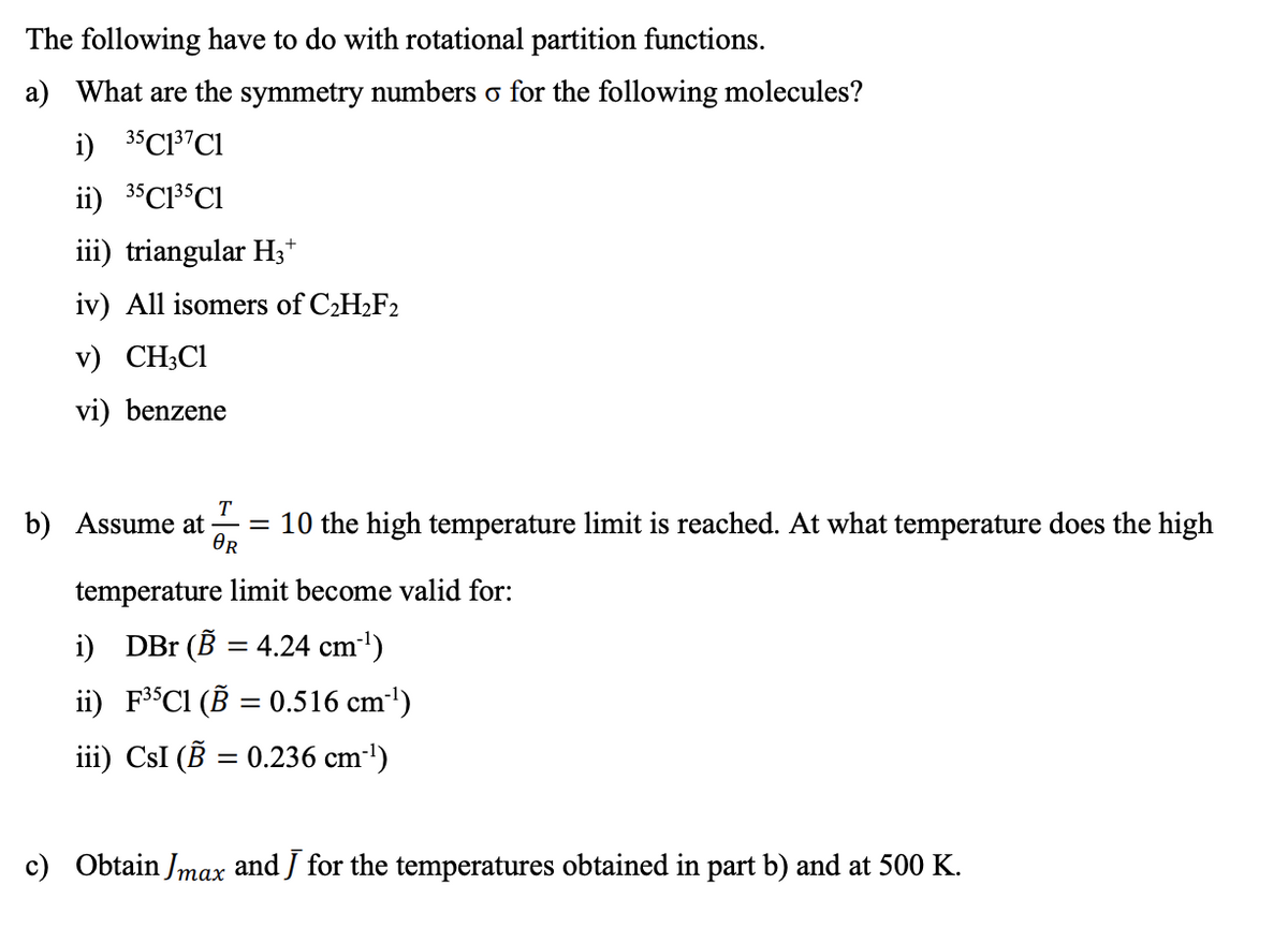 The following have to do with rotational partition functions.
a) What are the symmetry numbers o for the following molecules?
i) 35C13"C1
ii) 35C13$CI
iii) triangular H3*
iv) All isomers of C2H2F2
v) CH;C1
vi) benzene
T
b) Assume at
= 10 the high temperature limit is reached. At what temperature does the high
OR
temperature limit become valid for:
i) DBr (B = 4.24 cm1)
ii) F3$CI (B = 0.516 cm')
iii) CsI (B = 0.236 cm-')
%3D
c) Obtain Jmax and J for the temperatures obtained in part b) and at 500 K.
